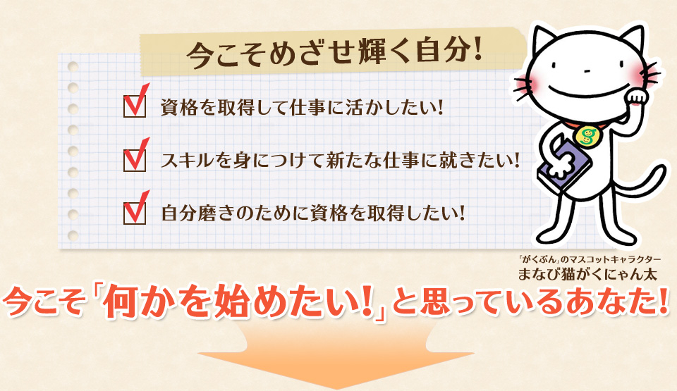 今こそめざせ輝く自分! 資格を取得して仕事に活かしたい! スキルを身につけて新たな仕事に就きたい! 自分磨きのために資格を取得したい! (「がくぶん」のマスコットキャラクターまなび猫がくにゃん太) 今こそ「何かを始めたい!」と思っているあなた!