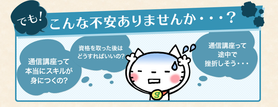 でも！こんな不安ありませんか・・・？通信講座って本当にスキルが身につくの? 資格を取った後はどうすればいいの? 通信講座って途中で挫折しそう・・・