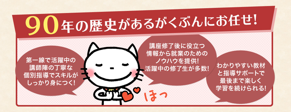 90年の歴史があるがくぶんにお任せ! 第一線で活躍中の講師陣の丁寧な個別指導でスキルがしっかり身につく! 講座修了後に役立つ情報から就業のためのノウハウを提供!活躍中の修了生が多数! わかりやすい教材と指導サポートで最後まで楽しく学習を続けられる!