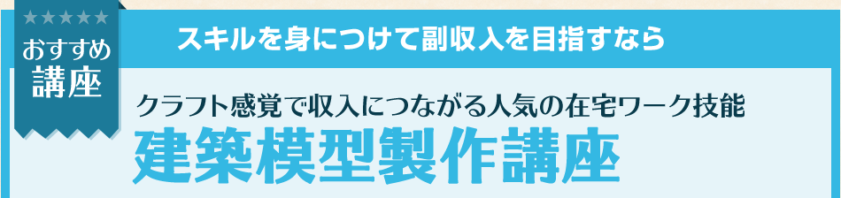 おすすめ講座 スキルを身につけて副収入を目指すなら クラフト感覚で収入につながる人気の在宅ワーク技能 建築模型製作講座