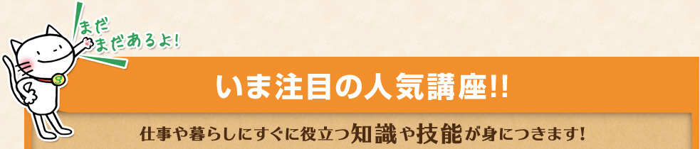 まだまだあるよ! いま注目の人気講座!! 仕事や暮らしにすぐに役立つ知識や技能が身につきます!