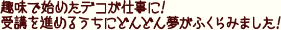 趣味で始めたデコが仕事に!受講を進めるうちにどんどん夢がふくらみました!