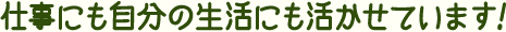 仕事にも自分の生活にも活かせています!
