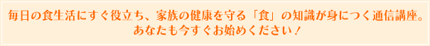 毎日の食生活にすぐ役立ち、家族の健康を守る「食」の知識が身につく通信講座。あなたも今すぐお始めください！