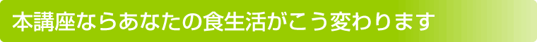 本講座ならあなたの食生活がこう変わります