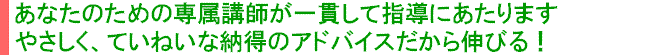 あなたのための専属講師が一貫して指導にあたります　やさしくて、ていねいな納得のアドバイスだから伸びる！