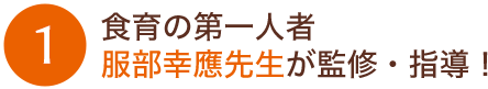 1：食育の第一人者服部幸應先生が監修・指導！