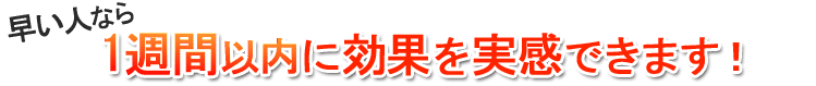 早い人なら1週間以内に効果を実感できます！