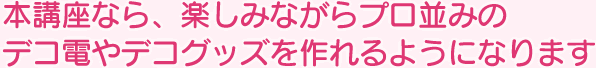 本講座なら、楽しみながらプロ並みのデコ電やデコグッズを作れるようになります