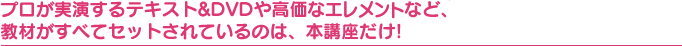 プロが実演するテキスト&DVDや高価なクリスタライズなど、 教材がすべてセットされているのは、本講座だけ!