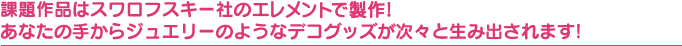 課題作品はスワロフスキー社のクリスタライズで製作! あなたの手からジュエリーのようなデコグッズが次々と生み出されます!