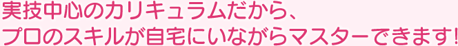 実技中心のカリキュラムだから、プロのスキルが自宅にいながらマスターできます!