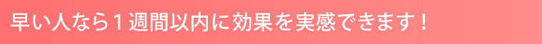 早い人なら1週間以内に効果を実感できます！