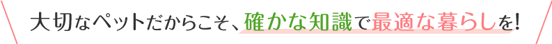 大切なペットだからこそ、確かな知識で最適な暮らしを！