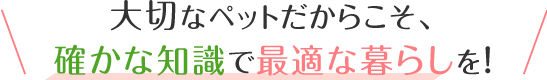 大切なペットだからこそ、確かな知識で最適な暮らしを！