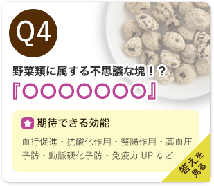 Q4：野菜類に属する不思議な塊！？『○○○○○○○』　期待できる効能：血行促進・抗酸化作用・整腸作用・高血圧予防・動脈硬化予防・免疫力UPなど　答えを見る