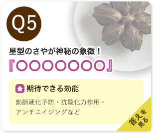 Q5：星型のさやが神秘の象徴！『○○○○○○○』　期待できる効能：動脈硬化予防・抗酸化力作用・アンチエイジングなど　答えを見る