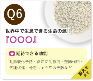 Q6：世界中で生息できる生命の源！『○○○』　期待できる効能：抗炎症作用・動脈硬化予防・認知症予防・免疫力向上・調整作用・貧血予防など　答えを見る