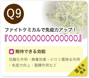 Q9：ファイトケミカルで免疫力アップ！『○○○○○○○○○○○○○○○』　期待できる効能：抗酸化作用・解毒効果・ピロリ菌除去作用・免疫力向上・整腸作用など　答えを見る