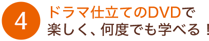 ドラマ仕立てのDVDで楽しく、何度でも学べる！