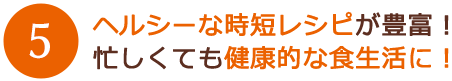 ヘルシーな時短レシピが豊富！
忙しくても健康的な食生活に！